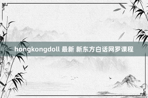 hongkongdoll 最新 新东方白话网罗课程