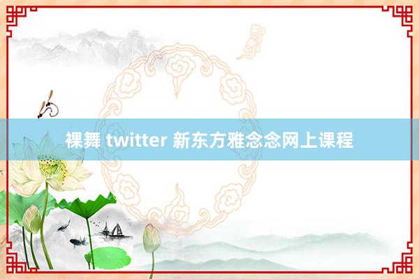 裸舞 twitter 新东方雅念念网上课程