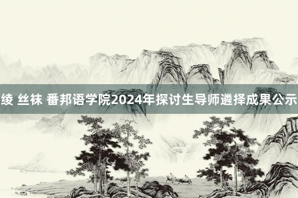 绫 丝袜 番邦语学院2024年探讨生导师遴择成果公示