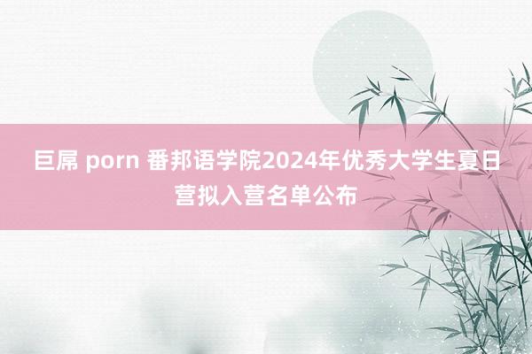 巨屌 porn 番邦语学院2024年优秀大学生夏日营拟入营名单公布