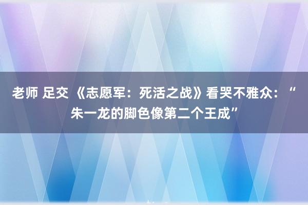 老师 足交 《志愿军：死活之战》看哭不雅众：“朱一龙的脚色像第二个王成”